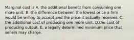 Marginal cost is A. the additional benefit from consuming one more unit. B. the difference between the lowest price a firm would be willing to accept and the price it actually receives. C. the additional cost of producing one more unit. D.the cost of producing output. E. a legally determined minimum price that sellers may charge.