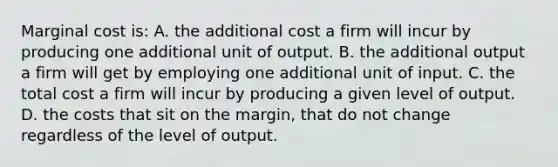 Marginal cost is: A. the additional cost a firm will incur by producing one additional unit of output. B. the additional output a firm will get by employing one additional unit of input. C. the total cost a firm will incur by producing a given level of output. D. the costs that sit on the margin, that do not change regardless of the level of output.