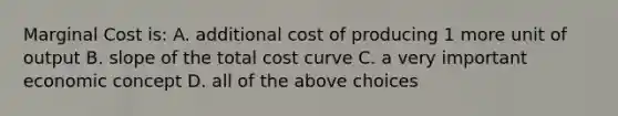 Marginal Cost is: A. additional cost of producing 1 more unit of output B. slope of the total cost curve C. a very important economic concept D. all of the above choices