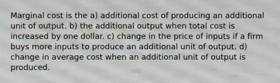 Marginal cost is the a) additional cost of producing an additional unit of output. b) the additional output when total cost is increased by one dollar. c) change in the price of inputs if a firm buys more inputs to produce an additional unit of output. d) change in average cost when an additional unit of output is produced.