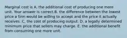 Marginal cost is A. the additional cost of producing one more unit. Your answer is correct.B. the difference between the lowest price a firm would be willing to accept and the price it actually receives. C. the cost of producing output. D. a legally determined minimum price that sellers may charge. E. the additional benefit from consuming one more unit.