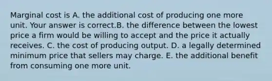 Marginal cost is A. the additional cost of producing one more unit. Your answer is correct.B. the difference between the lowest price a firm would be willing to accept and the price it actually receives. C. the cost of producing output. D. a legally determined minimum price that sellers may charge. E. the additional benefit from consuming one more unit.