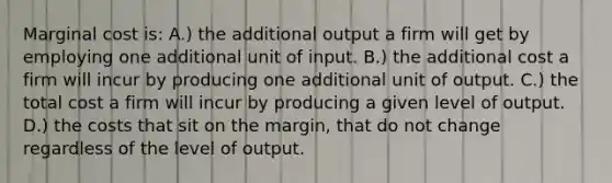 Marginal cost is: A.) the additional output a firm will get by employing one additional unit of input. B.) the additional cost a firm will incur by producing one additional unit of output. C.) the total cost a firm will incur by producing a given level of output. D.) the costs that sit on the margin, that do not change regardless of the level of output.