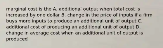 marginal cost is the A. additional output when total cost is increased by one dollar B. change in the price of inputs if a firm buys more inputs to produce an additional unit of output C. additional cost of producing an additional unit of output D. change in average cost when an additional unit of output is produced