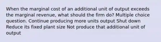 When the marginal cost of an additional unit of output exceeds the marginal revenue, what should the firm do? Multiple choice question. Continue producing more units output Shut down Reduce its fixed plant size Not produce that additional unit of output