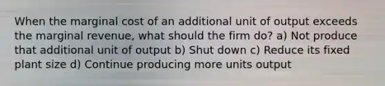 When the marginal cost of an additional unit of output exceeds the marginal revenue, what should the firm do? a) Not produce that additional unit of output b) Shut down c) Reduce its fixed plant size d) Continue producing more units output