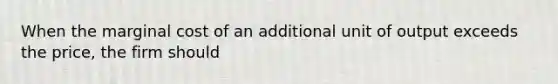 When the marginal cost of an additional unit of output exceeds the price, the firm should