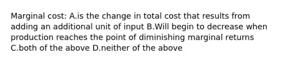 Marginal cost: A.is the change in total cost that results from adding an additional unit of input B.Will begin to decrease when production reaches the point of diminishing marginal returns C.both of the above D.neither of the above