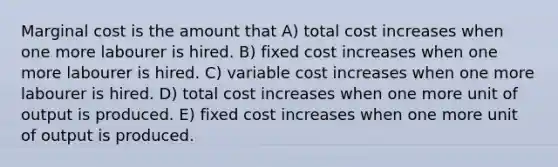 Marginal cost is the amount that A) total cost increases when one more labourer is hired. B) fixed cost increases when one more labourer is hired. C) variable cost increases when one more labourer is hired. D) total cost increases when one more unit of output is produced. E) fixed cost increases when one more unit of output is produced.