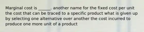 <a href='https://www.questionai.com/knowledge/k8jPqJqxj8-marginal-cost' class='anchor-knowledge'>marginal cost</a> is ______. another name for the fixed cost per unit the cost that can be traced to a specific product what is given up by selecting one alternative over another the cost incurred to produce one more unit of a product