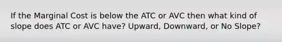 If the Marginal Cost is below the ATC or AVC then what kind of slope does ATC or AVC have? Upward, Downward, or No Slope?