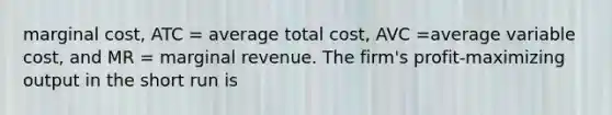 marginal cost, ATC = average total cost, AVC =average variable cost, and MR = marginal revenue. The firm's profit-maximizing output in the short run is