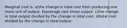 Marginal cost is: a)the change in total cost from producing one more unit of output. b)average cost times output. c)the change in total output divided by the change in total cost. d)total cost divided by the change in total output.