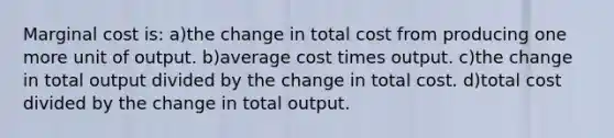 Marginal cost is: a)the change in total cost from producing one more unit of output. b)average cost times output. c)the change in total output divided by the change in total cost. d)total cost divided by the change in total output.