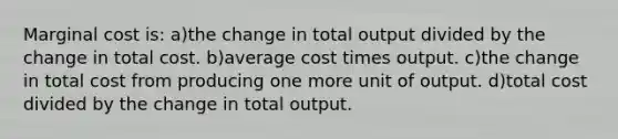 Marginal cost is: a)the change in total output divided by the change in total cost. b)average cost times output. c)the change in total cost from producing one more unit of output. d)total cost divided by the change in total output.