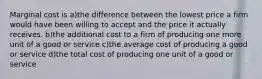 Marginal cost is a)the difference between the lowest price a firm would have been willing to accept and the price it actually receives. b)the additional cost to a firm of producing one more unit of a good or service c)the average cost of producing a good or service d)the total cost of producing one unit of a good or service