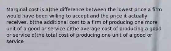 Marginal cost is a)the difference between the lowest price a firm would have been willing to accept and the price it actually receives. b)the additional cost to a firm of producing one more unit of a good or service c)the average cost of producing a good or service d)the total cost of producing one unit of a good or service