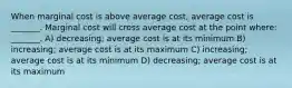 When marginal cost is above average cost, average cost is _______. Marginal cost will cross average cost at the point where: _______. A) decreasing; average cost is at its minimum B) increasing; average cost is at its maximum C) increasing; average cost is at its minimum D) decreasing; average cost is at its maximum