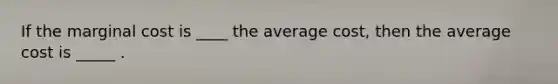 If the marginal cost is ____ the average cost, then the average cost is _____ .