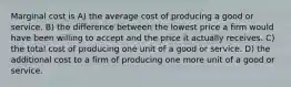 Marginal cost is A) the average cost of producing a good or service. B) the difference between the lowest price a firm would have been willing to accept and the price it actually receives. C) the total cost of producing one unit of a good or service. D) the additional cost to a firm of producing one more unit of a good or service.