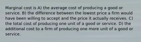 Marginal cost is A) the average cost of producing a good or service. B) the difference between the lowest price a firm would have been willing to accept and the price it actually receives. C) the total cost of producing one unit of a good or service. D) the additional cost to a firm of producing one more unit of a good or service.