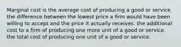 Marginal cost is the average cost of producing a good or service. the difference between the lowest price a firm would have been willing to accept and the price it actually receives. the additional cost to a firm of producing one more unit of a good or service. the total cost of producing one unit of a good or service.