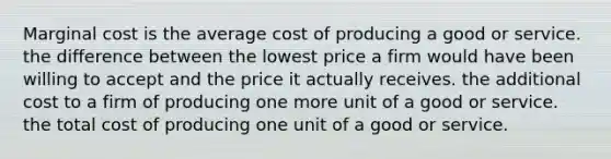 Marginal cost is the average cost of producing a good or service. the difference between the lowest price a firm would have been willing to accept and the price it actually receives. the additional cost to a firm of producing one more unit of a good or service. the total cost of producing one unit of a good or service.