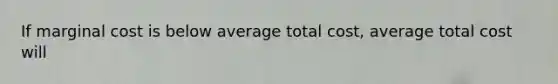 If marginal cost is below average total cost, average total cost will