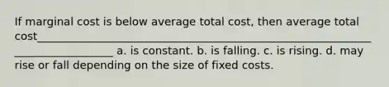 If marginal cost is below average total cost, then average total cost_______________________________________________________________________________ a. is constant. b. is falling. c. is rising. d. may rise or fall depending on the size of fixed costs.