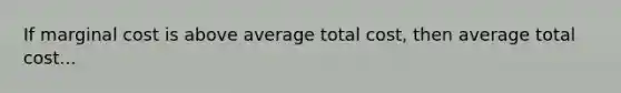 If marginal cost is above average total cost, then average total cost...