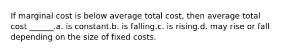 If marginal cost is below average total cost, then average total cost ______.a. is constant.b. is falling.c. is rising.d. may rise or fall depending on the size of fixed costs.