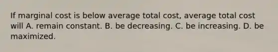 If marginal cost is below average total​ cost, average total cost will A. remain constant. B. be decreasing. C. be increasing. D. be maximized.