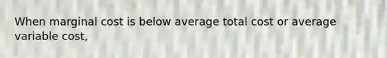 When marginal cost is below average total cost or average variable cost,