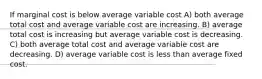 If marginal cost is below average variable cost A) both average total cost and average variable cost are increasing. B) average total cost is increasing but average variable cost is decreasing. C) both average total cost and average variable cost are decreasing. D) average variable cost is less than average fixed cost.