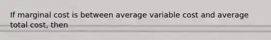 If marginal cost is between average variable cost and average total cost, then