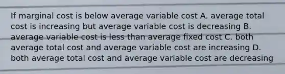 If marginal cost is below average variable cost A. average total cost is increasing but average variable cost is decreasing B. average variable cost is less than average fixed cost C. both average total cost and average variable cost are increasing D. both average total cost and average variable cost are decreasing