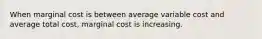 When marginal cost is between average variable cost and average total cost, marginal cost is increasing.