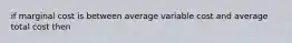 if marginal cost is between average variable cost and average total cost then