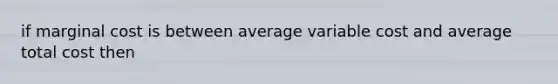 if marginal cost is between average variable cost and average total cost then