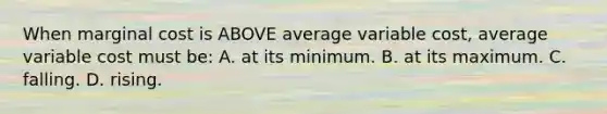 When marginal cost is ABOVE average variable cost, average variable cost must be: A. at its minimum. B. at its maximum. C. falling. D. rising.