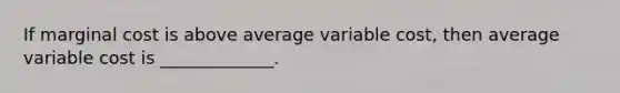 If marginal cost is above average variable cost, then average variable cost is _____________.