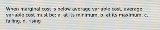 When marginal cost is below average variable cost, average variable cost must be: a. at its minimum. b. at its maximum. c. falling. d. rising