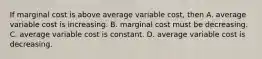 If marginal cost is above average variable cost, then A. average variable cost is increasing. B. marginal cost must be decreasing. C. average variable cost is constant. D. average variable cost is decreasing.