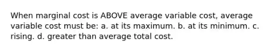 When marginal cost is ABOVE average variable cost, average variable cost must be: a. at its maximum. b. at its minimum. c. rising. d. greater than average total cost.