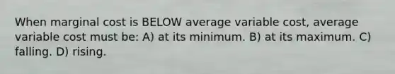 When marginal cost is BELOW average variable cost, average variable cost must be: A) at its minimum. B) at its maximum. C) falling. D) rising.