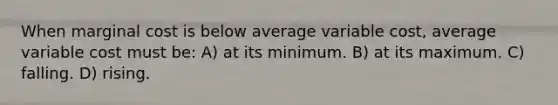 When marginal cost is below average variable cost, average variable cost must be: A) at its minimum. B) at its maximum. C) falling. D) rising.