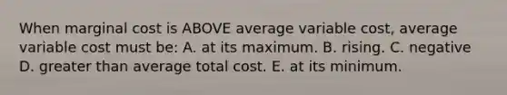 When marginal cost is ABOVE average variable cost, average variable cost must be: A. at its maximum. B. rising. C. negative D. greater than average total cost. E. at its minimum.