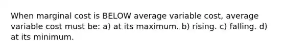 When marginal cost is BELOW average variable cost, average variable cost must be: a) at its maximum. b) rising. c) falling. d) at its minimum.