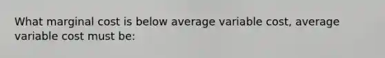 What marginal cost is below average variable cost, average variable cost must be: