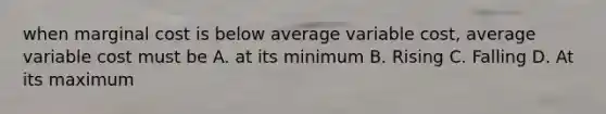 when marginal cost is below average variable cost, average variable cost must be A. at its minimum B. Rising C. Falling D. At its maximum